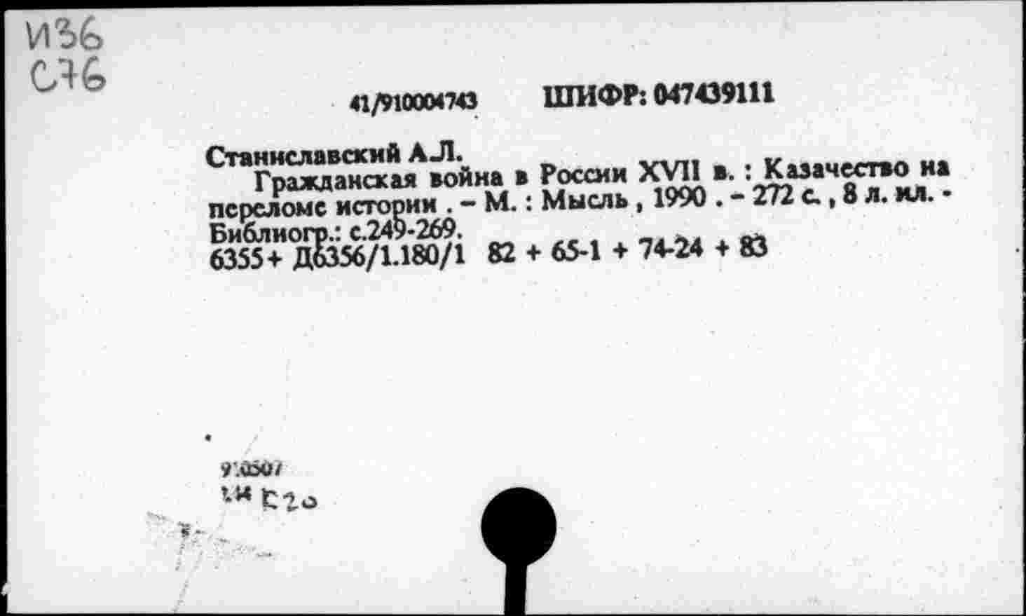 ﻿и% «6
41/910004743 ШИФР: 047439111
Станиславский АЛ.	„
Гражданская война в России XVII в. : Казачество иа переломе истории . — М.: Мысль , 1990 • - 272 с., 8 л. ил. • Библиогр.: с.249-269.
6355+ Д6356/1-180/1 82 + 65-1 + 74-24 + 83
».аоо*